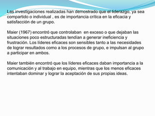 Las investigaciones realizadas han demostrado que el liderazgo, ya sea 
compartido o individual , es de importancia crítica en la eficacia y 
satisfacción de un grupo. 
Maier (1967) encontró que controlaban en exceso o que dejaban las 
situaciones poco estructuradas tendían a generar ineficiencia y 
frustración. Los líderes eficaces son sensibles tanto a las necesidades 
de lograr resultados como a los procesos de grupo, e impulsan al grupo 
a participar en ambos. 
Maier también encontró que los líderes eficaces daban importancia a la 
comunicación y al trabajo en equipo, mientras que los menos eficaces 
intentaban dominar y lograr la aceptación de sus propias ideas. 
