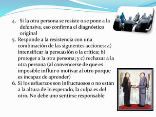 4. Si la otra persona se resiste o se pone a la 
defensiva, eso confirma el diagnóstico 
original 
5. Responde a la resistencia con una 
combinación de las siguientes acciones: a) 
intensificar la persuasión o la crítica; b) 
proteger a la otra persona; y c) rechazar a la 
otra persona (al convencerse de que es 
imposible influir o motivar al otro porque 
es incapaz de aprender) 
6. Si los esfuerzos son infructuosos o no están 
a la altura de lo esperado, la culpa es del 
otro. No debe uno sentirse responsable 
 