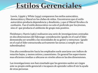 Lewin, Lippitt y White (1939) compararon los estilos autocrático, 
democrático y liberal en los clubes de niños. Encontraron que el estilo 
autocrático producía dependencia y desaliento, y que el liberal llevaba a la 
confusión. Fue el estilo democrático no solo el preferido por los jóvenes, 
sino el que producía el ambiente de grupo más positivo. 
Fleishman y Harris (1962) realizaron una serie de investigaciones centradas 
en dos dimensiones del liderazgo: consideración (grado en el cual el líder 
demostraba ser sensible a las necesidades de su gente) y estructura (grado 
en el cual el líder estructuraba activamente las tareas a cumplir por los 
subordinados) 
Una alta consideración hacia los empleados suele asociarse con índices de 
rotación bajos, y menos retiros y ausentismo. En general los supervisores 
mas eficientes tendían a ubicarse en niveles altos en las dos dimensiones. 
Las investigaciones nos han enseñado que los gerentes suelen ser ciegos 
ante su propio estilo gerencial e incapaces de aprender sobre él sin la ayuda 
de otras personas 
 