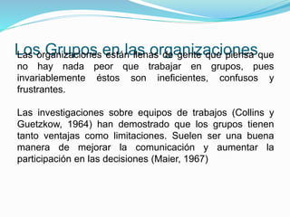 Los Grupos en las organizaciones Las organizaciones están llenas de gente que piensa que 
no hay nada peor que trabajar en grupos, pues 
invariablemente éstos son ineficientes, confusos y 
frustrantes. 
Las investigaciones sobre equipos de trabajos (Collins y 
Guetzkow, 1964) han demostrado que los grupos tienen 
tanto ventajas como limitaciones. Suelen ser una buena 
manera de mejorar la comunicación y aumentar la 
participación en las decisiones (Maier, 1967) 
 