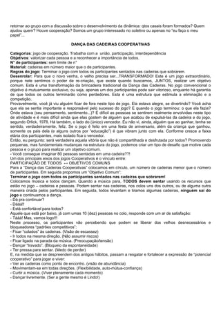retornar ao grupo com a discussão sobre o desenvolvimento da dinâmica: qtos casais foram formados? Quem
ajudou quem? Houve cooperação? Somos um grupo interessado no coletivo ou apenas no “eu faço o meu
papel”...

                                 DANÇA DAS CADEIRAS COOPERATIVAS

Categorias: jogo de cooperação. Trabalha com a união, participação, interdependência
Objetivos: valorizar cada pessoa e a reconhecer a importância de todos.
N° de participantes: sem limite de n°
Material: cadeiras em número maior que o de participantes.
Regras do jogo: Terminar o jogo com todos os participantes sentados nas cadeiras que sobrarem.
Desenrolar: Para que o novo venha, o velho precisa ser...TRANSFORMADO! Este é um jogo extraordinário,
porque nele sentimos o poder de re-criação, que existe quando buscamos, JUNTOS, realizar um objetivo
comum. Esta é uma transformação da brincadeira tradicional da Dança das Cadeiras. No jogo convencional o
objetivo é mutuamente exclusivo, ou seja, apenas um dos participantes pode sair vitorioso, enquanto há garantia
de que todos os outros terminarão como perdedores. Esta é uma estrutura que estimula a eliminação e a
competição.
Provavelmente, você já viu alguém ficar de fora neste tipo de jogo. Ela estava alegre, se divertindo? Você acha
que ela se sentia importante e responsável pelo sucesso do jogo? E quando o jogo terminou: o que ela fazia?
Onde estava (seu pensamento, sentimento...)? É difícil as pessoas se sentirem realmente envolvidas neste tipo
de atividade e é mais difícil ainda que elas gostem de alguém que acabou de expulsá-las da cadeira e do jogo,
segundo Orlick, 1978. Há também, o lado do (único) vencedor. Eu não vi, ainda, alguém que ao ganhar, tenha se
sentido, verdadeiramente, feliz. Se o jogo é feito em uma festa de aniversario, além da criança que ganhou,
somente os pais dela (e alguns outros por “educação”) é que vibram junto com ela. Conforme cresce a faixa
etária dos participantes, mais isolado fica o vencedor.
Então, eu pergunto: será verdadeira aquela vitória que não é compartilhada e desfrutada por todos? Promovendo
pequenas, mas fundamentais mudanças na estrutura do jogo, podemos criar um tipo de desafio que motive cada
pessoa e o grupo para realizar um objetivo comum.
- Você consegue imaginar 80 pessoas sentadas em uma cadeira??!
Um dos principais eixos dos jogos Cooperativos é o vinculo entre:
PARTICIPAÇÃO DE TODOS ↔ OBJETIVOS COMUNS
Para a “Dança das Cadeiras Cooperativas” colocamos em círculo, um número de cadeiras menor que o número
de participantes. Em seguida propomos um “Objetivo Comum”:
Terminar o jogo com todos os participantes sentados nas cadeiras que sobrarem!
Colocamos música e todos dançam. Quando a música para, TODOS devem sentar usando os recursos que
estão no jogo – cadeiras e pessoas. Podem sentar nas cadeiras, nos colos uns dos outros, ou de alguma outra
maneira criada pelos participantes. Em seguida, todos levantam e tiramos algumas cadeiras, ninguém sai do
jogo e continuamos a dança.
- Dá pra continuar?
- Dááá!!
- Está confortável para todos?
Aquele que está por baixo, já com umas 10 (dez) pessoas no colo, responde com um ar de satisfação:
- Tááá! Mas, vamos logo!!!
Neste processo, os participantes vão percebendo que podem se liberar dos velhos desnecessários e
bloqueadores “padrões competitivos”:
- Ficar “colados” às cadeiras. (Visão de escassez)
- Ir todos na mesma direção. (Não assumir riscos)
- Ficar ligado na parada da música. (Preocupação/tensão)
- Dançar “travado”. (Bloqueio da espontaneidade)
- Ter pressa para sentar. (Medo de perder)
E, na medida que se despreendem dos antigos hábitos, passam a resgatar e fortalecer a expressão de “potencial
cooperativo” para jogar e viver:
- Ver as cadeiras como ponto de encontro. (visão de abundância)
- Movimentam-se em todas direções. (Flexibilidade, auto-mútua-confiança)
- Curtir a música. (Viver plenamente cada momento)
- Dançar livremente. (Ser a gente mesmo é Lindo!)
 