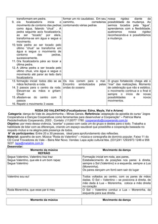 transformam em pedra.                 formar um rio caudaloso. Em seu nossa        rigidez    diante      da
   9. o/a      focalizador/a   inicia   o    caminho,              corredeiras possibilidade da mudança. Ao
       movimento de contorno das pedras      contornando várias pedras         sermos tocados pela “água”,
       como água, falando “chuá” . A                                           aprendemos com a flexibilidade,
       pedra seguinte ao/a focalizador/a,                                      quebramos         nossa      rigidez
       ao ser “tocado” por ele/a,                                              reconhecendo-a e possibilitamos
       transforma-se em água e segue o                                         a mudança.
       movimento.
   10. toda pedra ao ser tocado pelo
       último “chuá” se transforma em
       água e segue o movimento de
       contorno         das        pedras,
       sucessivamente.
   11. O/a focalizador/a pára ao tocar a
       última pedra.
   12. A última pedra a ser tocada pelo
       último chuá, vira água e segue o
       movimento até parar ao lado da/o
       focalizador/a
   13. formação inicial: todos dão se as     Os rios correm para o mar. O grupo fortalecido chega até o
       mãos fechando a roda.                 Encontro simbolizados pelas “mar” das realizações. Momento
   14. 3 passos para o centro da roda.       ondas do oceano             de celebração que não e estático,
       Elevam-se as mãos e gritam:                                       o movimento continua e o final é
       Chuá!                                                             sempre o início de novas
   15. afastam-se do centro com 3                                        possibilidades     e      novos
       passos                                                            movimentos.
   16. Repetir o movimento 3 vezes

                      RODA DO VALENTINO (Focalizadoras: Edna, Mayla, Val e Ariane)
 Categoria: dança do Vale do Jequitinhonha – Minas Gerais. Referência: adaptação da apostila do curso “Jogos
Cooperativos e Danças Cooperativas como ferramentas para desenvolver a Cooperação” – Patrícia Maria
Pedote/Instituto Cooperando, 2003 . Contato: (11)5077 1780. cooperando@cooperando.com.br
Objetivo: por meio dessa vivência, “acertar” o passo com cada um do grupo e destes para o todo. Trabalha a
habilidade de lidar com as diferenças, criando um espaço saudável que possibilita a cooperação baseada no
respeito mútuo e na alegria pela presença de todos.
 N° de participantes: Entre 20 a 30 pessoas, ideal para aprofundamento das reflexões.
Material: aparelho de som. Música “Roda do Valentino” – música e coreografia de domínio popular. Faixa 11 do
CD Coral Trovadores do Vale – Beira Mar Novo. Vendas: Lapa ação cultural ltda. (031)241 1293/973 1246 e 956
3227. lapa@metalink.com.br
Desenrolar:
                   Momento da música                                     Movimento da dança
                        REFRÃO
Segue Valentino, Valentino traz traz                      Formação inicial em roda, aos pares.
Segue Valentino, que ele é um bom rapaz                   Estabelecimento de posições nos pares: à direita,
Segue Valentino                                           sempre o Sol (Valentino) e a esquerda, sempre a Lua
                                                          (Moreninha).
                                                          Os pares dançam um forró sem sair do lugar

Valentino sou eu!                                           Todos voltados ao centro, com os pares de mãos
                                                            dadas. O Sol – Valentino – se posiciona à direita, de
                                                            mão dada à Lua – Moreninha, coloca a mão direita
                                                            no coração
Roda Moreninha, que esse par é meu                          O Sol – Valentino conduz a Lua – Moreninha, da
                                                            esquerda para sua direita.

                    Momento da música                                       Movimento da dança
 
