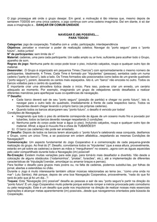O jogo prossegue até onde o grupo desejar. Em geral, a motivação é tão intensa que, mesmo depois de
sentarem TODOS em uma única cadeira, o jogo continua com uma cadeira imaginária. Daí em diante, é só dar
asas a imaginação e... DANÇAR EM COMUM-UNIDADE


                                        NAVEGAR É (IM) POSSÍVEL....
                                             PARA TODOS!

Categorias: jogo de cooperação. Trabalha com a união, participação, interdependência
Objetivos: perceber e vivenciar o poder de realização coletiva; Navegar do “porto seguro” para o “ponto
futuro”...todos juntos!
N° de participantes: sem limite de n°
Material: cadeiras, uma para cada participante; Um salão amplo ou ar livre; suficiente para acolher todo o Grupo,
aparelho de som.
Regras do jogo: Nenhuma parte do corpo pode tocar o piso, incluindo calçados, roupa e qualquer outro tipo de
material.
Desenrolar: .O Grupo é organizado em pequenos Times (“barcos”) com aproximadamente o mesmo número de
participantes. Idealmente, 4 Times. Cada Time é formado por “tripulantes” (pessoas), sentados cada um numa
cadeira (“parte do barco”), lado a lado. Os Times formados são posicionados como lados de um grande quadrado
(“porto seguro”), porem, deixando os cantos mais espaçados. Isto é, um “barco” não encosta no outro. Todos os
barcos voltados para o centro do quadrado.
É importante criar uma atmosfera lúdica desde o início. Para isso, pode-se criar um enredo, um cenário
adequado ao momento. Por exemplo, imaginando um grupo de velejadores sendo desafiados a realizar
diferentes manobras para aperfeiçoar suas co-opetências de navegação.
1º Desafio:
    • Cada barco deverá sair de seu “porto seguro” (posição de partida) e chegar no ponto futuro”. Isto é,
         navegar para o outro lado do quadrado, imediatamente à frente de cada respectivo barco. Todos os
         tripulantes devem chegar levando o próprio barco (as próprias cadeiras).
    • Quando todos os barcos alcançarem seu “ponto futuro”, o desafio é vencido por todos!
Condições de Navegação:
    • Imaginando que todo o piso do ambiente corresponde às águas de um oceano muito frio e povoado por
         tubarões, todos os barcos deverão navegar respeitando 2 condições:
    a) Nenhuma parte do corpo pode tocar a água (o piso). Incluindo calçados, roupa e qualquer outro tipo de
         material. Afinal, a água é muuuito fria e cheia de TUBARÕES!!!
    b) O barco (as cadeiras) não pode ser arrastado.
2º Desafio: Depois de todos os barcos terem alcançado o “ponto futuro”e celebrando essa conquista, desfiamos
o Grupo, como um único Time, a se posicionar em ordem alfabética...respeitando as mesmas Condições de
Navegação!!!
Comemoração: Um aspecto fundamental do Jogo Cooperativo é a comemoração de cada pequena-grande
realização do grupo. Ao final do 2º. Desafio, convidamos todos os “tripulantes” (que a essa altura, provavelmente,
estarão em pé sobre as cadeiras) a darem as mãos e “mergulharem” no oceano...agora com as águas aquecidas
pelo calor compartilhado durante toda a Navegação (im) possível!
Re-Creação: Existem muitas variações para este jogo, para torná-lo mais desafiador e divertido. Vão desde a
colocação de alguns obstáculos (“rodamoinhos”, “piratas”, furacões”, etc.), até a implementação de diferentes
características de “tripulação”(vendar, amordaçar ou amarrar braços e pernas).
Para facilitar o desafio para grupos mais jovens ou, na falta de cadeiras, podemos substituí-las, por folhas de
jornal, abertas e estendidas no chão.
Durante o Jogo é muito interessante também utilizar músicas relacionadas ao tema (ex.: “como uma onda no
mar”- Lulu Santos). Até porque, depois de uma boa Navegação Cooperativa, provavelmente, “nada do que foi
será do jeito que já foi um dia...”!
Toques: Esta “Navegação (im) possível” desafia as pessoas a sair de seu “porto seguro”e partir na direção do
“ponto futuro”.É um Jogo Cooperativo muito potente porque estimula romper a inércia provocada pelo comodismo
ou pela resignação. Este é um desafio que pode nos impulsionar na direção de realizar nossas mais essenciais
aspirações e alcançar metas aparentemente (im) possíveis...desde que navegaremos orientados pela bússola da
Cooperação.
 