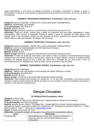 Jogos Cooperativos é uma forma de diálogo consciente e re-creativo, envolvendo a pessoa, o grupo, a
humanidade e a Natureza, numa grande e ousada aventura pelo caminho do Encontro, em vez do confronto ou
da separação.

                 DINÂMICA “MASSAGEM COOPERATIVA” (Facilitadores: Lelis, Veri, Iuri)

Categorias: jogo de cooperação. Trabalha com a união, participação, interdependência.
Objetivos: sensibilização, aproximação.
N° de participantes: sem limite de n°
Material: aparelho de som
Regras do jogo: posicionar o grupo em circulo formando uma fila sem começo nem fim;
Desenrolar: Todos em círculo, viramos para a direita (ou esquerda) para que todos massageiem e sejam
massageados. Após terminar a massagem formam-se duplas e essas se manterão de mãos dadas e vão
dialogar sobre o que trouxeram consigo que não deveriam ter trazido, (podendo ser aspectos materiais e/ou
sentimentais) e coisas que deveriam, ter trazido e não trouxeram.

                          DINÂMICA “ENTRE NÓS” (Facilitadores: Lelis, Veri, Iuri)

Categorias: jogo de cooperação. Trabalha com a união, participação, interdependência.
Objetivos: vivenciar as individualidades e as diferenças dentro do grupo.
N° de participantes: sem limite de n°
Material: aparelho de som
Regras do jogo: posicionar o grupo em circulo formando uma fila sem começo nem fim;
Desenrolar: Formam-se duplas de mãos dadas, sem soltar as mãos, as duplas se movimentarão pelo espaço
enquanto toca uma música. Quando a música parar, trocam-se os pares. Depois, unem-se as duplas formado
quartetos, em seguida grupos de oito e assim por diante até a formação de um único grupo. Todos os
movimentos devem ser realizados sem soltar as mãos, menos na primeira troca de duplas.
.
                    DINÂMICA “DESCOBRIR O CÓDIGO” (Facilitadores: Lelis, Veri, Iuri)

Categorias: jogo de cooperação.
Objetivos: Trabalha com a percepção e a comunicação não verbal, estimular o con-tato.
N° de participantes: sem limite de n°
Material: aparelho de som
Regras do jogo: a única forma de comunicação é através do aperto de mãos.
Desenrolar: Cada pessoas deve escolher um número de 1 a 10, sem falar. Levantarão e irão procurar quem
escolheu o mesmo número através de apertos de mãos. Ex: se eu escolhi o número 5 encontrarei uma pessoa e
apertarei a mão dela com 5 toques leves.




                                     Danças Circulares
                                   TE OFEREÇO PAZ (Focalizadora: Edna)
Categoria: dança circular.
Objetivo: Vivenciar os valores como alteridade, paz, o sagrado dentro do trabalho a ser realizado
N° de participantes: sem limite de pessoas
Material: aparelho de som. Música “Te Ofereço Paz – Oração pela Paz Universal” (antiga saudação oriental
apreciada por Gandhi, musicada por Valter Pini). Referências: CD “Coletânea da música de Válter Pini” – Projeto
Multiconsciência”. Faixa 1 - Venda de cd: valterpini@cy.com.br
Regras: pessoas posicionadas em roda
Desenrolar: Coreografia baseada na linguagem dos portadores de necessidades auditivas.
            Letra:                                     Movimento:
Te ofereço Paz                  mão postadas para frente, com as palmas viradas para o
                                centro da roda e se movimentando dirigindo-se aos
                                participantes
 