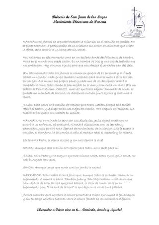 Diócesis de San Juan de los Lagos
                      Movimiento Diocesano de Pascua



NARRADOR: Jóvenes no se puede entender la misa sin su dimensión de comida. No
se puede entender la participación de un cristiano sin comer del alimento que Cristo
le ofrece, sería como ir a un banquete sin comer.

Nos hallamos en este momento como en un desierto donde desfallecemos de hambre.
Nada en el mundo nos puede saciar. Es un hambre de Dios y una sed de infinito que
nos embargan. Hoy venimos a Jesús para que nos ofrezca el verdadero pan del cielo.

(En este momento todos los jóvenes se reúnen en grupos de 11 personas y al frente
estará un servidor, cada grupo tendrá lo necesario para lavarse unos a otros los pies,
por parejas. Así mismo sus propios panes y cada uno de los discípulos pasará a
compartir el vino, todos comen el pan mojado en el vino y comienza un canto (Por un
pedazo de Pan P.Ziciño- Cassett). Una vez que todos hayan terminado de cenar, se
guarda un momento de silencio, los discípulos vuelven junto a Jesús y continúa la
cena).

JESÚS: Esta noche será ocasión de tropiezo para todos ustedes, porque está escrito:
Heriré al pastor, y se dispersarán las ovejas del rebaño. Pero después de resucitar, me
encontraré de nuevo con ustedes en Galilea.

NARRADOR: Terminada la cena con sus discípulos, Jesús dejará de actuar; no
curará a los enfermos, ni predicará, ni tendrá discusiones con los letrados y
potentados, Jesús perderá toda libertad de movimiento, de iniciativa. Sólo le espera la
traición, el abandono, la calumnia, el odio, el rechazo total el .escarnio y la muerte.

(Se levanta Pedro, se acerca a Jesús y con insistencia le dice)

SIMON: Aunque seas ocasión de tropiezo para todos, no lo serás para mí.

JESÚS: Mira Pedro yo te aseguro que esta misma noche, antes que el gallo cante, me
habrás negado tres veces.

SIMON: Aunque tenga que morir contigo jamás te negaré.

NARRADOR: Pedro había dicho a Jesús que, aunque todos se escandalizaran de su
sufrimiento, él nunca lo haría. También Juan y Santiago habían insistido en que
eran capaces de beber la copa que Jesús bebiera, es decir de tomar parte en su
sufrimiento; pero, "a la hora de la hora" lo que dijeron se volvió pura palabra.

Jóvenes cuantas veces nosotros le hemos prometido a Cristo que nunca le fallaríamos,
y sin embargo nosotros cuantas veces le hemos fallado en los momentos difíciles.


           ¡Descubre a Cristo vivo en ti… Conócelo, ámalo y síguelo!
 