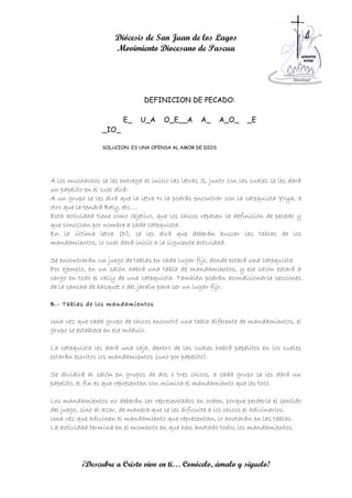 Diócesis de San Juan de los Lagos
                      Movimiento Diocesano de Pascua




                                DEFINICION DE PECADO:

                         E_    U_A     O_E__A       A_     A_O_     _E
                 _IO_

                 SOLUCION: ES UNA OFENSA AL AMOR DE DIOS




A los muchachos se les entrega al inicio las letras S, junto con las cuales se les dará
un papelito en el cual dirá:
A un grupo se les dirá que la letra N la podrás encontrar con la catequista Yoya, a
otro que la tendrá Bety, etc….
Esta actividad tiene como objetivo, que los chicos repasen la definición de pecado y
que conozcan por nombre a cada catequista.
En la última letra (D), se les dirá que deberán buscar las tablas de los
mandamientos, lo cual dará inicio a la siguiente actividad.

Se encontrarán un juego de tablas en cada lugar fijo, donde estará una catequista.
Por ejemplo, en un salón habrá una tabla de mandamientos, y ese salón estará a
cargo en todo el rally de una catequista. También podrán acondicionarse secciones
de la cancha de basquet o del jardín para ser un lugar fijo.

B.- Tablas de los mandamientos

Una vez que cada grupo de chicos encontró una tabla diferente de mandamientos, el
grupo se establece en ese módulo.

La catequista les dará una caja, dentro de las cuales habrá papelitos en los cuales
estarán escritos los mandamientos (uno por papelito).

Se dividirá al salón en grupos de dos o tres chicos, a cada grupo se les dará un
papelito, el fin es que representen con mímica el mandamiento que les tocó.

Los mandamientos no deberán ser representados en orden, porque perdería el sentido
del juego, sino al azar, de manera que se les dificulte a los chicos el adivinarlos.
Una vez que adivinen el mandamiento que representan, lo anotarán en las tablas.
La actividad termina en el momento en que han anotado todos los mandamientos.




           ¡Descubre a Cristo vivo en ti… Conócelo, ámalo y síguelo!
 