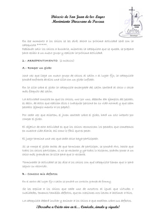Diócesis de San Juan de los Lagos
                       Movimiento Diocesano de Pascua



En ese momento a los chicos se les dirá, ahora su próxima actividad será con la
catequista ******.
Debiendo salir los chicos a buscarla, mientras la catequista que se queda, se prepara
para recibir a un nuevo grupo y realizar la próxima actividad.

2.- ARREPENTIMIENTO (2 módulos)

A.- Romper un globo

Una vez que llega un nuevo grupo de chicos al salón o al lugar fijo, la catequista
pondrá enfrente de ellos una silla con un globo inflado.

En la silla sobre el globo la catequista encargada del salón sentará al chico o chica
más flaquito del salón.

La actividad consiste en que los chicos, uno por uno, deberán dar ejemplos del pecado,
es decir, de actos que realicen ellos o cualquier persona en su vida normal y que sean
pecados (ejemplo mentir a los papás).

Por cada vez que acierten, el joven sentado sobre el globo, hará un solo intento por
romper el globo.

El objetivo de esta actividad es que los chicos reconozcan los pecados que cometemos
en nuestra vida diaria, así como lo fácil que es pecar.

El juego termina una vez que cada chico haya participado.

Si se rompe el globo antes de que terminen de participar, se pondrá otro, hasta que
todos los chicos participen, si no se revienta y ya todos lo hicieron, podrán poner a un
chico más grande en la silla para que lo reviente.

Terminada la actividad se les dice a los chicos con qué catequista tienen que ir para
seguir su recorrido.

B.- Conozco mis defectos

En el centro del lugar fijo o salón se pondrá un corazón grande de fommy.

Se les explica a los chicos que cada uno de nosotros al igual que virtudes o
cualidades, tenemos también defectos, que en ocasiones nos llevan a lastimar a Dios.

La catequista deberá invitar y animar a los chicos a que mediten sobre sus defectos.

           ¡Descubre a Cristo vivo en ti… Conócelo, ámalo y síguelo!
 