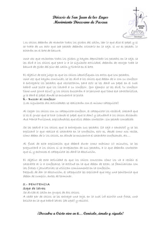 Diócesis de San Juan de los Lagos
                      Movimiento Diocesano de Pascua



Los chicos deberán de reventar todos los globos del salón, leer lo que dice el papel y si
se trata de un acto que sea pecado deberán colocarlo en la caja, si no es pecado, lo
echarán en el bote de basura.

Una vez que revienten todos los globos y hayan depositado los pecados en la caja, se
les dirá a los chicos que para ir a la siguiente actividad, deberán de recoger toda la
basura de globo del piso del salón y tirarla en el bote.

El objetivo de este juego es que los chicos identifiquen los actos que son pecados.
Una vez que hayan concluido, se les dirá a los chicos que deben de ir con su confesor
a entregarle los pecados que recolectaron, para esto se les dará un papel en el cual
habrá una pista que los llevará a su confesor. (por ejemplo se les dirá, tu confesor
tiene una gorra azul) y los chicos buscarán a la persona que tiene esa característica,
y le dará el papel donde se encuentra la pista.
B.- Buscar al confesor
(Las siguientes dos actividades se realizarán con el mismo catequista)

Al llegar los chicos con su catequista-confesor, el catequista los recibirá, checará que
sí es el grupo que le toca (viendo el papel que le dan) y saludará a los chicos diciendo:
Ave María Purísima, explicándoles que ellos deben contestar: sin pecado concebida.

Se les pedirá a los chicos que le entreguen sus pecados (la caja o canasta) y se les
explicará lo que realiza el sacerdote en la confesión, esto es, desde como nos recibe,
cómo deben de ir los chicos, en dónde se encuentra el sacerdote confesando, etc….

Al final de esta explicación que deberá durar como máximo 10 minutos, se les
preguntará a los chicos si se arrepienten de sus pecados, a lo que deberán contestar
que sí, y entonces el catequista les dará la absolución.

El objetivo de esta actividad es que los chicos conozcan cómo los va a recibir el
sacerdote al ir a confesarse, la actitud en la que deben de estar, se familiaricen con
las frases o jaculatorias se utilizan comúnmente en la confesión.
Después de dar la absolución, el catequista les explicará que hay una penitencia que
deben de cumplir, antes de terminar.

5.- PENITENCIA
Sopa de letras
Se divide al salón en grupos de dos chicos.
A cada par de chicos se les entrega una hoja, en la cual irá escrita una frase, una
bolsita en la que habrá letras (de sopa) y resistol.



           ¡Descubre a Cristo vivo en ti… Conócelo, ámalo y síguelo!
 