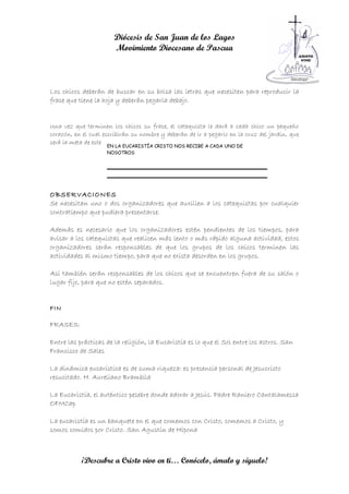 Diócesis de San Juan de los Lagos
                       Movimiento Diocesano de Pascua



Los chicos deberán de buscar en su bolsa las letras que necesiten para reproducir la
frase que tiene la hoja y deberán pegarla debajo.


Una vez que terminen los chicos su frase, el catequista le dará a cada chico un pequeño
corazón, en el cual escribirán su nombre y deberán de ir a pegarlo en la cruz del jardín, que
será la meta de este rally y lo dará por terminado.
                     EN LA EUCARISTÍA CRISTO NOS RECIBE A CADA UNO DE
                     NOSOTROS




OBSERVACIONES
Se necesitan uno o dos organizadores que auxilien a los catequistas por cualquier
contratiempo que pudiera presentarse.

Además es necesario que los organizadores estén pendientes de los tiempos, para
avisar a los catequistas que realicen más lento o más rápido alguna actividad, estos
organizadores serán responsables de que los grupos de los chicos terminen las
actividades al mismo tiempo, para que no exista desorden en los grupos.

Así también serán responsables de los chicos que se encuentren fuera de su salón o
lugar fijo, para que no estén separados.


FIN

FRASES:

Entre las prácticas de la religión, la Eucaristía es lo que el Sol entre los astros. San
Francisco de Sales

La dinámica eucarística es de suma riqueza: es presencia personal de Jesucristo
resucitado. H. Aureliano Brambila

La Eucaristía, el auténtico pesebre donde adorar a Jesús. Padre Raniero Cantalamessa
OFMCap

La eucaristía es un banquete en el que comemos con Cristo, comemos a Cristo, y
somos comidos por Cristo. San Agustín de Hipona



           ¡Descubre a Cristo vivo en ti… Conócelo, ámalo y síguelo!
 