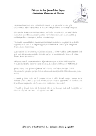 Diócesis de San Juan de los Lagos
                     Movimiento Diocesano de Pascua



La presencia de Jesús viva en la Hostia Santa es la garantía, la raíz y la
consumación de su presencia en el mundo. San Josemaría Escrivá de Balaguer

Mi Corazón desea unir constantemente a sí todos los corazones por medio de la
eucaristía, como Él mismo está unido a Mi Padre por el Amor, en la unidad y
caridad perfecta. Mensaje de Jesús a Dina Bélanger

Parroquia, comunidad de almas eucarísticas peregrinantes cuya patria es el cielo,
cuyo centro de vida es el Sagrario y cuyo alimento es el Cuerpo y la Sangre de
Cristo. Autor desconocido

Que vuestras conversaciones, vuestros procederes y hasta vuestros gestos de cada hora
y de cada día sean apostolados de Jesús que por la mañana entró dentro de estas
almas. Autor desconocido

Se quedó para ti. -No es reverencia dejar de comulgar, si estás bien dispuesto.
-Irreverencia es sólo recibirlo indignamente. San Josemaría Escrivá de Balaguer

Yo soy el pan vivo que ha bajado del cielo. Quien comiere de este pan, vivirá
eternamente, y el pan que Yo daré es mi misma carne para la vida del mundo. Jn 6,
51-52

« Tomad y bebed todos de él, porque éste es el cáliz de mi sangre, sangre de la
alianza nueva y eterna, que será derramada por vosotros y por todos los hombres para
el perdón de los pecados » (cf. Mc 14, 24; Lc 22, 20; 1 Co 11, 25)

« Tomad y comed todos de él, porque esto es mi Cuerpo, que será entregado por
vosotros » (cf. Mt 26, 26; Lc 22, 19; 1 Co 11, 24).




          ¡Descubre a Cristo vivo en ti… Conócelo, ámalo y síguelo!
 