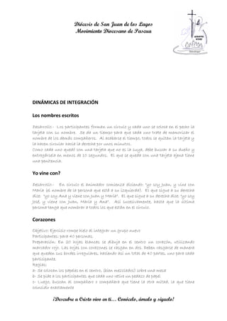 Diócesis de San Juan de los Lagos
                     Movimiento Diocesano de Pascua




DINÁMICAS DE INTEGRACIÓN

Los nombres escritos

Desarrollo.- Los participantes forman un círculo y cada uno se coloca en el pecho la
tarjeta con su nombre. Se da un tiempo para que cada uno trate de memorizar el
nombre de los demás compañeros. Al acabarse el tiempo, todos se quitan la tarjeta y
la hacen circular hacia la derecha por unos minutos.
Como cada uno quedó con una tarjeta que no es la suya, debe buscar a su dueño y
entregársela en menos de 10 segundos. El que se queda con una tarjeta ajena tiene
una penitencia.

Yo vine con?

Desarrollo.- En círculo el animador comienza diciendo: "yo soy Juan, y vine con
María (el nombre de la persona que está a su izquierda). El que sigue a su derecha
dice: "yo soy Ana y viene con Juan y María". El que sigue a su derecha dice: "yo soy
José, y viene con Juan, María y Ana". Así sucesivamente, hasta que la última
persona tenga que nombrar a todos los que están en el círculo.

Corazones
Objetivo: Ejercicio rompe hielo al integrar un grupo nuevo
Participantes: para 40 personas.
Preparación: En 20 hojas blancas se dibuja en el centro un corazón, utilizando
marcador rojo. Las hojas con corazones se rasgan en dos. Deben rasgarse de manera
que queden sus bordes irregulares, haciendo así un total de 40 partes, uno para cada
participante.
Reglas:
a- Se colocan los papeles en el centro, (bien mezclados) sobre una mesa
b- Se pide a los participantes que cada uno retire un pedazo de papel
c- Luego, buscan al compañero o compañera que tiene la otra mitad, la que tiene
coincidir exactamente

          ¡Descubre a Cristo vivo en ti… Conócelo, ámalo y síguelo!
 