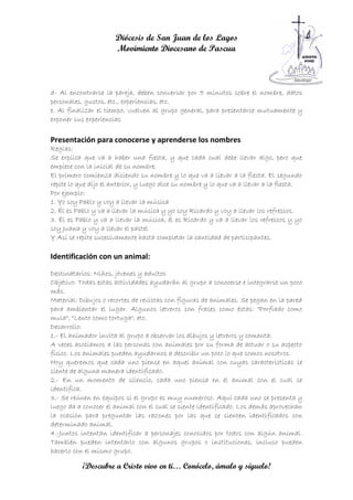 Diócesis de San Juan de los Lagos
                      Movimiento Diocesano de Pascua



d- Al encontrarse la pareja, deben conversar por 5 minutos sobre el nombre, datos
personales, gustos, etc., experiencias, etc.
e. Al finalizar el tiempo, vuelven al grupo general, para presentarse mutuamente y
exponer sus experiencias

Presentación para conocerse y aprenderse los nombres
Reglas:
Se explica que va a haber una fiesta, y que cada cual debe llevar algo, pero que
empiece con la inicial de su nombre.
El primero comienza diciendo su nombre y lo que va a llevar a la fiesta. El segundo
repite lo que dijo el anterior, y luego dice su nombre y lo que va a llevar a la fiesta.
Por ejemplo:
1. Yo soy Pablo y voy a llevar la música
2. Él es Pablo y va a llevar la música y yo soy Ricardo y voy a llevar los refrescos.
3. Él es Pablo y va a llevar la música, él es Ricardo y va a llevar los refrescos y yo
soy Juana y voy a llevar el pastel
Y Así se repite sucesivamente hasta completar la cantidad de participantes.

Identificación con un animal:
Destinatarios: Niños, jóvenes y adultos
Objetivo: Todas estas actividades ayudarán al grupo a conocerse e integrarse un poco
más.
Material: Dibujos o recortes de revistas con figuras de animales. Se pegan en la pared
para ambientar el lugar. Algunos letreros con frases como éstas: "Porfiado como
mula", "Lento como tortuga", etc.
Desarrollo:
1.- El animador invita al grupo a observar los dibujos y letreros y comenta:
A veces asociamos a las personas con animales por su forma de actuar o su aspecto
físico. Los animales pueden ayudarnos a describir un poco lo que somos nosotros.
Hoy queremos que cada uno piense en aquel animal con cuyas características se
siente de alguna manera identificado.
2.- En un momento de silencio, cada uno piensa en el animal con el cual se
identifica.
3.- Se reúnen en equipos si el grupo es muy numeroso. Aquí cada uno se presenta y
luego da a conocer el animal con el cual se siente identificado. Los demás aprovechan
la ocasión para preguntar las razones por las que se sienten identificados con
determinado animal.
4.-Juntos intentan identificar a personajes conocidos por todos con algún animal.
También pueden intentarlo con algunos grupos o instituciones, incluso pueden
hacerlo con el mismo grupo.

           ¡Descubre a Cristo vivo en ti… Conócelo, ámalo y síguelo!
 