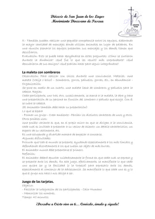 Diócesis de San Juan de los Lagos
                      Movimiento Diocesano de Pascua



5.- También pueden realizar una pequeña competencia entre los equipos, elaborando
la mayor cantidad de mensajes donde utilicen animales en lugar de palabras. En
una reunión plenaria los equipos presentan sus mensajes y los demás tienen que
descifrarlos.
Evaluación: Esto se puede hacer apoyándose en estas preguntas: ¿Cómo se sintieron
durante la dinámica? ¿Qué fue lo que les resultó más sorprendente? ¿Qué
descubrieron de sus amigos? ¿Qué podrían hacer para seguir integrándose?

La maleta con sombreros
Observación: Para realizar con chicos durante una convivencia. Material: Una
maleta (Valija o bolso) - Sombreros, gorros, pañuelos, gorras, etc., en abundancia -
Organización:
Se pone en medio de un cuarto, una maleta llena de sombreros y pañuelos para la
cabeza. Reglas:
Cada participante, uno tras otro, sucesivamente, se acerca a la maleta, la abre y hace
una presentación de su persona en función del sombrero o pañuelo que escoja. Con él
se cubre la cabeza.
(El animador también debe hacer su presentación)
Lo que se espera
- Formar un grupo - Crear ambiente - Percibir los distintos caracteres de unos y otros.
Otros posibles usos:
Una posible variante es que, en el propio micro en que se dirigen a la convivencia,
cada cual es invitado a presentar a su vecino de asiento: un detalle característico, un
aspecto de su vestimenta, etc.
Es una estupenda y divertida manera de empezar a conocerse.
Algunas dificultades:
Procurar que todo el mundo se presente, ayudando especialmente a los más tímidos y
defendiendo discretamente a los que suelen ser objeto de más burlas.
El animador nunca debe presentarse el primero.
Reflexión:
El animador deberá apuntar cuidadosamente la forma en que cada cual se expresa y
se presenta ante los demás. En este juego, efectivamente, se manifiesta lo que cada
uno quiere ser y la facilidad (o la torpeza) para expresarlo ante los demás,
especialmente al comienzo de la adolescencia. Se manifiesta lo que cada uno es y lo
que el grupo nos hace o nos obliga a ser.

Juego de las tarjetas.
Objetivo:
- Facilitar la integración de los participantes - Calor Humano
- Memorizar los nombres.
Tiempo: 40 minutos

           ¡Descubre a Cristo vivo en ti… Conócelo, ámalo y síguelo!
 