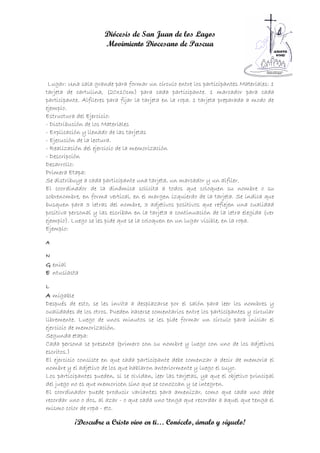 Diócesis de San Juan de los Lagos
                      Movimiento Diocesano de Pascua



 Lugar: Una sala grande para formar un círculo entre los participantes Materiales: 1
tarjeta de cartulina, (20x10cm) para cada participante. 1 marcador para cada
participante. Alfileres para fijar la tarjeta en la ropa. 1 tarjeta preparada a modo de
ejemplo.
Estructura del Ejercicio:
- Distribución de los Materiales
- Explicación y llenado de las tarjetas
- Ejecución de la lectura.
- Realización del ejercicio de la memorización
- Descripción
Desarrollo:
Primera Etapa:
Se distribuye a cada participante una tarjeta, un marcador y un alfiler.
El coordinador de la dinámica solicita a todos que coloquen su nombre o su
sobrenombre, en forma vertical, en el margen izquierdo de la tarjeta. Se indica que
busquen para 3 letras del nombre, 3 adjetivos positivos que reflejen una cualidad
positiva personal y las escriban en la tarjeta a continuación de la letra elegida (ver
ejemplo). Luego se les pide que se la coloquen en un lugar visible, en la ropa.
Ejemplo:

A

N
G enial
E ntusiasta

L
A migable
Después de esto, se les invita a desplazarse por el salón para leer los nombres y
cualidades de los otros. Pueden hacerse comentarios entre los participantes y circular
libremente. Luego de unos minutos se les pide formar un círculo para iniciar el
ejercicio de memorización.
Segunda etapa:
Cada persona se presenta (primero con su nombre y luego con uno de los adjetivos
escritos.)
El ejercicio consiste en que cada participante debe comenzar a decir de memoria el
nombre y el adjetivo de los que hablaron anteriormente y luego el suyo.
Los participantes pueden, si se olvidan, leer las tarjetas, ya que el objetivo principal
del juego no es que memoricen sino que se conozcan y se integren.
El coordinador puede producir variantes para amenizar, como que cada uno debe
recordar uno o dos, al azar - o que cada uno tenga que recordar a aquel que tenga el
mismo color de ropa - etc.

           ¡Descubre a Cristo vivo en ti… Conócelo, ámalo y síguelo!
 