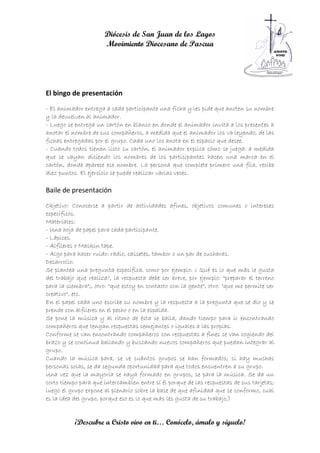 Diócesis de San Juan de los Lagos
                      Movimiento Diocesano de Pascua




El bingo de presentación
- El animador entrega a cada participante una ficha y les pide que anoten su nombre
y la devuelven al animador.
- Luego se entrega un cartón en blanco en donde el animador invita a los presentes a
anotar el nombre de sus compañeros, a medida que el animador los va leyendo, de las
fichas entregadas por el grupo. Cada uno los anota en el espacio que desee.
- Cuando todos tienen listo su cartón, el animador explica cómo se juega: a medida
que se vayan diciendo los nombres de los participantes hacen una marca en el
cartón, donde aparece ese nombre. La persona que complete primero una fila, recibe
diez puntos. El ejercicio se puede realizar varias veces.

Baile de presentación
Objetivo: Conocerse a partir de actividades afines, objetivos comunes o intereses
específicos.
Materiales:
- Una hoja de papel para cada participante.
- Lápices.
- Alfileres o Maskin tape.
- Algo para hacer ruido: radio, cassetes, tambor o un par de cucharas.
Desarrollo:
Se plantea una pregunta especifica, como por ejemplo: ¿ Qué es lo que más le gusta
del trabajo que realiza?, la respuesta debe ser breve, por ejemplo: "preparar el terreno
para la siembra";, otro: "que estoy en contacto con la gente", otro: "que me permite ser
creativo", etc.
En el papel cada uno escribe su nombre y la respuesta a la pregunta que se dio y se
prende con alfileres en el pecho o en la espalda.
Se pone la música y al ritmo de ésta se baila, dando tiempo para ir encontrando
compañeros que tengan respuestas semejantes o iguales a las propias.
Conforme se van encontrando compañeros con respuestas a fines se van cogiendo del
brazo y se continua bailando y buscando nuevos compañeros que puedan integrar al
grupo.
Cuando la música para, se ve cuántos grupos se han formados; si hay muchas
personas solas, se da segunda oportunidad para que todos encuentren a su grupo.
Una vez que la mayoría se haya formado en grupos, se para la música. Se da un
corto tiempo para que intercambien entre sí él porque de las respuestas de sus tarjetas;
luego el grupo expone al plenario sobre la base de que afinidad que se conformo, cual
es la idea del grupo, porque eso es lo que más les gusta de su trabajo,)


           ¡Descubre a Cristo vivo en ti… Conócelo, ámalo y síguelo!
 