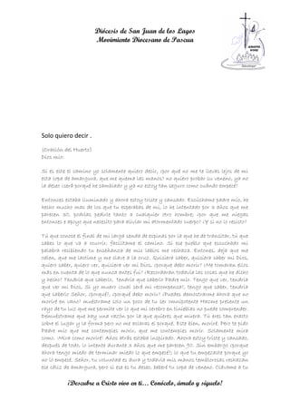 Diócesis de San Juan de los Lagos
                       Movimiento Diocesano de Pascua




Solo quiero decir .
(Oración del Huerto)
Dios mío:

Si es este el camino yo solamente quiero decir, ¿por qué no me te llevas lejos de mi
esta copa de amargura, que me quema las manos? no quiero probar su veneno, ya no
la deseo ¿será porqué he cambiado y ya no estoy tan seguro como cuándo empecé?

Entonces estaba iluminado y ahora estoy triste y cansado. Escúchame padre mío, he
hecho mucho mas de los que tu esperabas de mi, lo he intentado por 3 años que me
parecen 30, podrías pedirle tanto a cualquier otro hombre; ¿por que me niegas
entonces e apoyo que necesito para aliviar mi atormentado cuerpo? ¿Y si no lo resisto?

Tú que conoce el final de mi larga senda de espinas por la que he de transitar, tú que
sabes lo que va a ocurrir, facilítame el camino. Si ese pueblo que escuchado mi
palabra recibiendo tu enseñanza de mis labios me rechaza. Entones, deja que me
odien, que me lastime y me clave a la cruz. Quisiera saber, quisiera saber mi Dios,
quiero saber, quiero ver, quisiera ver mi Dios, ¿porque debo morir? ¿Me tomaran ellos
más en cuenta de lo que nunca antes fui? ¿Recordaran todavía las cosas que he dicho
y hecho? Tendría que saberlo, tendría que saberlo Padre mío. Tengo que ver, tendría
que ver mi Dios, Si yo muero ¿cual será mi recompensa?, tengo que saber, tendría
que saberlo Señor, ¿porqué?, ¿porqué debo morir? ¿Puedes demostrarme ahora que no
moriré en vano? muéstrame solo un poco de tu ser omnipotente Hazme presente un
rayo de tu luz que me permite ver lo que mi cerebro en tinieblas no puede comprender.
Demuéstrame que hay una razón por la que quieres que muera. Tú eres tan exacto
sobre el lugar y la forma pero no me aclaras el porqué. Este bien, moriré. Pero te pido
Padre mío que me contemples morir, que me contemples morir. Solamente mira
como. ¡Mira como moriré! Años atrás estaba inspirado. Ahora estoy triste y cansado,
después de todo, lo intente durante 3 años que me parecen 90. Sin embargo ¿porque
ahora tengo miedo de terminar miedo lo que empecé?; lo que tu empezaste porque yo
no lo empecé. Señor, tu voluntad es dura y todavía mis manos temblorosas rechazan
ese cáliz de amargura, pero si ese es tu deseo, beberé tu copa de veneno. Clávame a tu

           ¡Descubre a Cristo vivo en ti… Conócelo, ámalo y síguelo!
 