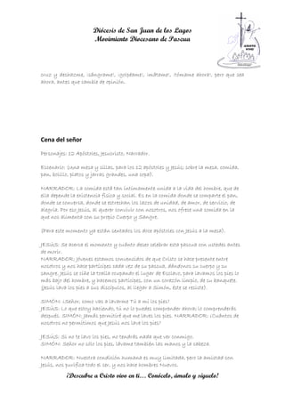 Diócesis de San Juan de los Lagos
                      Movimiento Diocesano de Pascua



cruz y deshazme, ¡sángrame!, ¡golpéame!, ¡mátame!, ¡tómame ahora!, pero que sea
ahora, antes que cambie de opinión.




Cena del señor
Personajes: 12 Apóstoles, Jesucristo, Narrador.

Escenario: (Una mesa y sillas, para los 12 apóstoles y Jesús; sobre la mesa, comida,
pan, bolillo, platos y jarras grandes, una copa).

NARRADOR: La comida está tan íntimamente unida a la vida del hombre, que de
ella depende la existencia física y social. Es en la comida donde se comparte el pan,
donde se conversa, donde se estrechan los lazos de unidad, de amor, de servicio, de
alegría. Por eso Jesús, al querer convivir con nosotros, nos ofrece una comida en la
que nos alimenta con su propio Cuerpo y Sangre.

(Para este momento ya están sentados los doce apóstoles con Jesús a la mesa).

JESÚS: Se acerca el momento y cuánto deseo celebrar esta pascua con ustedes antes
de morir.
NARRADOR: Jóvenes estamos convencidos de que Cristo se hace presente entre
nosotros y nos hace partícipes cada vez de su pascua, dándonos su cuerpo y su
sangre. Jesús se ciñe la toalla ocupando el lugar de Esclavo, para lavamos los pies lo
más bajo del hombre, y hacemos partícipes, con un corazón limpio, de su banquete.
(Jesús lava los pies a sus discípulos, al llegar a Simón, éste se resiste).

SIMÓN: ¿Señor, como vas a lavarme Tú a mí los pies?
JESÚS: Lo que estoy haciendo, tú no lo puedes comprender ahora; lo comprenderás
después. SIMÓN: Jamás permitiré que me laves los pies. NARRADOR: ¿Cuántos de
nosotros no permitimos que Jesús nos lave los pies?

JESÚS: Si no te lavo los pies, no tendrás nada que ver conmigo.
SIMÓN: Señor no sólo los pies, lávame también las manos y la cabeza.

NARRADOR: Nuestra condición humana es muy limitada, pero la amistad con
Jesús, nos purifica todo el ser, y nos hace hombres Nuevos.
           ¡Descubre a Cristo vivo en ti… Conócelo, ámalo y síguelo!
 