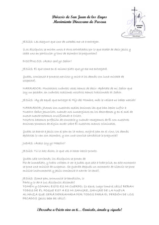 Diócesis de San Juan de los Lagos
                      Movimiento Diocesano de Pascua



JESÚS: Les aseguro que uno de ustedes me va a entregar.

(Los discípulos se miran unos a otros extrañados por lo que acaba de decir Jesús y
cada uno en particular y tono de asombro le preguntan)

DISCÍPULOS: ¿Acaso seré yo Señor?

JESÚS: El que come en el mismo plato que yo ese me entregará.

(Judas, comienza a ponerse nervioso y mira a los demás con luna mirada de
sospecha).

NARRADOR: Muchachos cuántas veces hemos de decir: Apártate de mi Señor que
soy un pecador, en cuántas ocasiones nosotros hemos traicionado al Señor.

JESÚS: ¡Ay de aquél que entrega al Hijo del Hombre, más le valiera no haber nacido!

NARRADOR: Jóvenes son nuestras malas acciones las que han hecho sufrir a
Nuestro Señor Jesucristo, cuando nos sumergimos en los desordenes y en el mal de
nueva cuenta estamos crucificando a Cristo.
Nosotros hacemos profesión de conocerle y cuando renegamos de Él con nuestras
acciones ponemos de algún modo sobre Él nuestras manos criminales.

(Judas se acerca a Jesús con el pan en la mano, moja el pan en el vino, los demás
apóstoles lo ven con asombro, y con una sonrisa sarcástica le pregunta)

JUDAS: ¿Acaso soy yo Maestro?

JESÚS: Tú lo haz dicho, lo que vas a hacer hazlo pronto.

(Judas sale corriendo, los discípulos se ponen de
Pie de inmediato, y todos voltean a ver a Judas que sale a toda prisa, en este momento
se pone una música de suspenso. Se guarda después un momento de silencio se pone
música instrumental y Jesús comienza a narrar la cena).

JESÚS: (toma pan, pronuncia la bendición, lo
Parte y lo da a sus discípulos diciendo)
TOMEN y COMAN; ESTO ES MI CUERPO; (lo eleva, luego toma el cáliz) BEBAN
TODOS DE ÉL POQUE EST A ES MI SANGRE, SANGRE DE LA NUEVA
ALIANZA QUE SERÁ DERRAMADA POR TODOS PARA EL PERDÓN DE LOS
PECADOS (Jesús bebe del cáliz).


          ¡Descubre a Cristo vivo en ti… Conócelo, ámalo y síguelo!
 