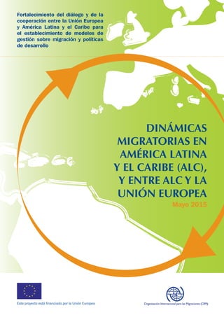 Este proyecto está financiado por la Unión Europea
DINÁMICAS
MIGRATORIAS EN
AMÉRICA LATINA
Y EL CARIBE (ALC),
Y ENTRE ALC Y LA
UNIÓN EUROPEA
Fortalecimiento del diálogo y de la
cooperación entre la Unión Europea
y América Latina y el Caribe para
el establecimiento de modelos de
gestión sobre migración y políticas
de desarrollo
Mayo 2015
 