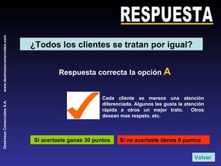 RESPUESTA Respuesta correcta la opción  A Si acertaste ganas 30 puntos Si no acertaste tienes 0 puntos Cada cliente se merece una atención diferenciada. Algunos les gusta la atención rápida a otros un mejor trato.  Otros desean mas respeto, etc. Volver ¿Todos los clientes se tratan por igual? 