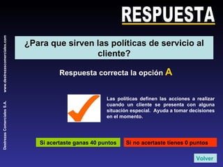 RESPUESTA Respuesta correcta la opción  A Si acertaste ganas 40 puntos Si no acertaste tienes 0 puntos Las políticas definen las acciones a realizar cuando un cliente se presenta con alguna situación especial.  Ayuda a tomar decisiones en el momento. Volver ¿Para que sirven las políticas de servicio al cliente? 
