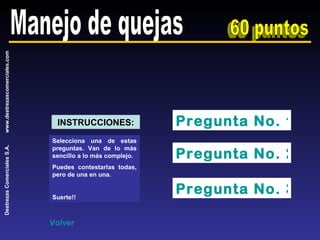 Manejo de quejas 60 puntos Pregunta No. 1 Pregunta No. 2 Pregunta No. 3 Selecciona una de estas preguntas. Van de lo más sencillo a lo más complejo. Puedes contestarlas todas, pero de una en una. Suerte!! INSTRUCCIONES: Volver 