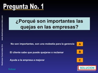 Pregunta No. 1 ¿Porqué son importantes las quejas en las empresas? No son importantes, son una molestia para la gerencia A B C SOLUCION Volver El cliente sabe que puede quejarse o reclamar Ayuda a la empresa a mejorar 