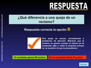 RESPUESTA Respuesta correcta la opción  B Si acertaste ganas 60 puntos Si no acertaste tienes 0 puntos Una queja se asocia, normalmente a problemas de atención. Mientras que el reclamo se genera cuando el cliente ya ha comprado algo y visita la empresa porque no va acorde a lo que le prometieron. Volver ¿Qué diferencia a una queja de un reclamo? 