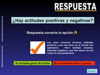RESPUESTA Respuesta correcta la opción  A Si acertaste ganas 90 puntos Si no acertaste tienes 0 puntos Los seres humanos tenemos actitudes positivas y eso nos hace ver el mundo con optimismo.  Pero también tenemos actitudes negativas, que nos hacen ver las cosas en esa perspectiva. Volver ¿Hay actitudes positivas y negativas? 