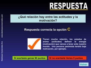 RESPUESTA Respuesta correcta la opción  C Tienen mucha relación, los estados de animo (actitudes) definen la energía (motivación) que vamos a tener ante nuestro mundo.  Una persona pesimista tendrá baja motivación, por ejemplo. Si acertaste ganas 90 puntos Si no acertaste tienes 0 puntos Volver ¿Qué relación hay entre las actitudes y la motivación? 