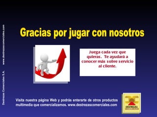 Gracias por jugar con nosotros Juega cada vez que quieras.  Te ayudará a conocer más sobre servicio al cliente. Visita nuestra página Web y podrás enterarte de otros productos multimedia que comercializamos. www.destrezascomerciales.com 