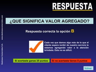 RESPUESTA ¿QUE SIGNIFICA VALOR AGREGADO? Respuesta correcta la opción  B Si acertaste ganas 25 puntos Si no acertaste tienes 0 puntos Cada vez que damos algo más de lo que el cliente espera recibir de nuestro servicio le estamos agregando valor a la atención brindada. Esto no es difícil. Volver 