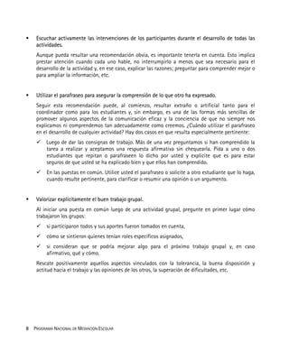 8 PROGRAMA NACIONAL DE MEDIACIÓN ESCOLAR
Escuchar activamente las intervenciones de los participantes durante el desarrollo de todas las
actividades.
Aunque pueda resultar una recomendación obvia, es importante tenerla en cuenta. Esto implica
prestar atención cuando cada uno hable, no interrumpirlo a menos que sea necesario para el
desarrollo de la actividad y, en ese caso, explicar las razones; preguntar para comprender mejor o
para ampliar la información, etc.
Utilizar el parafraseo para asegurar la comprensión de lo que otro ha expresado.
Seguir esta recomendación puede, al comienzo, resultar extraño o artificial tanto para el
coordinador como para los estudiantes y, sin embargo, es una de las formas más sencillas de
promover algunos aspectos de la comunicación eficaz y la conciencia de que no siempre nos
explicamos ni comprendemos tan adecuadamente como creemos. ¿Cuándo utilizar el parafraseo
en el desarrollo de cualquier actividad? Hay dos casos en que resulta especialmente pertinente:
Luego de dar las consignas de trabajo. Más de una vez preguntamos si han comprendido la
tarea a realizar y aceptamos una respuesta afirmativa sin chequearla. Pida a uno o dos
estudiantes que repitan o parafraseen lo dicho por usted y explicite que es para estar
seguros de que usted se ha explicado bien y que ellos han comprendido.
En las puestas en común. Utilice usted el parafraseo o solicite a otro estudiante que lo haga,
cuando resulte pertinente, para clarificar o resumir una opinión o un argumento.
Valorizar explícitamente el buen trabajo grupal.
Al iniciar una puesta en común luego de una actividad grupal, pregunte en primer lugar cómo
trabajaron los grupos:
si participaron todos y sus aportes fueron tomados en cuenta,
cómo se sintieron quienes tenían roles específicos asignados,
si consideran que se podría mejorar algo para el próximo trabajo grupal y, en caso
afirmativo, qué y cómo.
Rescate positivamente aquellos aspectos vinculados con la tolerancia, la buena disposición y
actitud hacia el trabajo y las opiniones de los otros, la superación de dificultades, etc.
 