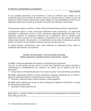 16 PROGRAMA NACIONAL DE MEDIACIÓN ESCOLAR
EL PROCESO DE LEGITIMACIÓN EN LAS SOCIEDADES
PARA EL DOCENTE
En este apartado presentamos, muy brevemente, el marco de referencia para trabajar con los
estudiantes algunas de las fuentes de nuestras creencias y actitudes frente al conflicto, a partir del
análisis de cuentos infantiles tradicionales. Si desea trabajar con más profundidad este tema con los
estudiantes puede hacerlo a partir de la leyenda “La miseria”, que incluimos a continuación.
“Este proceso de explicar y justificar un orden institucional determinado constituye la legitimación.
La legitimación ‘explica’ el orden institucional atribuyendo validez cognoscitiva a sus significados
objetivados. La legitimación justifica el orden institucional adjudicando dignidad normativa a sus
imperativos prácticos. Es importante comprender que la legitimación tiene un elemento tanto
cognoscitivo como normativo. En otras palabras, la legitimación no es sólo cuestión de ‘valores’:
siempre implica también ‘conocimiento’. (…) La legitimación no sólo indica al individuo por qué debe
realizar una acción y no otra; también le indica por qué las cosas son lo que son.
Es posible distinguir analíticamente entre niveles diferentes de legitimación (estos niveles se
superponen empíricamente, por supuesto).”
LEGITIMAR: DAR EXPLICACIONES Y JUSTIFICAR UN ORDEN INSTITUCIONAL
Validez cognoscitiva y dignidad normativa: Conocimiento + Valores
1er. Nivel: a través del aprendizaje del lenguaje y la incorporación de vocabulario.
“Así pues, un niño aprende que otro niño es su ‘primo’, dato informativo que legitima inmediata e
inherentemente el comportamiento con respecto a los ‘primos’ que se adquiere junto con la
designación.”
Incluye todas las afirmaciones del estilo “así se hacen las cosas” o de conocimiento autoevidente
2do. Nivel: proposiciones teóricas en forma rudimentaria. Esquemas explicativos que se refieren a
grupos de significados objetivos relacionados con acciones concretas.
Proverbios, máximas morales, refranes, leyendas y cuentos populares
3er. Nivel: teorías explícitas por las que un sector institucional se legitima en términos de un cuerpo
de conocimientos diferenciado.
Sacerdotes, letrados, guerreros, etc.
Berger, Peter L. y Luckman, Thomas: La construcción social de la realidad, Amorrortu editores, Buenos
Aires, 1997, pp. 122-124.
 