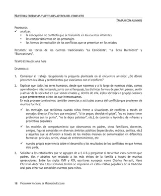 18 PROGRAMA NACIONAL DE MEDIACIÓN ESCOLAR
NUESTRAS CREENCIAS Y ACTITUDES ACERCA DEL CONFLICTO
TRABAJO CON ALUMNOS
PROPÓSITOS:
analizar:
la concepción de conflicto que se transmite en los cuentos infantiles
los comportamientos de los personajes
las formas de resolución de los conflictos que se presentan en los relatos
RECURSOS: los textos de los cuentos tradicionales “La Cenicienta”, “La Bella Durmiente” y
“Blancanieves”.
TIEMPO ESTIMADO: una hora
DESARROLLO:
1. Comenzar el trabajo recuperando la pregunta planteada en el encuentro anterior: ¿De dónde
provienen las ideas y sentimientos que asociamos con el conflicto?
2. Explicar que todos los seres humanos, desde que nacemos y a lo largo de nuestras vidas, vamos
aprendiendo e interiorizando, junto con el lenguaje, las distintas formas de percibir, pensar, sentir
y actuar de la sociedad en que somos criados y, dentro de ella, el/los sector/es o grupo/s sociales
a que pertenecemos o con los que interactuamos.
En este proceso construimos también creencias y actitudes acerca del conflicto que provienen de
muchas fuentes:
los mensajes que recibimos cuando niños frente a situaciones de conflicto a través de
consejos directos (“no hay que enojarse”, “si te pegan, devolvé el golpe”, “no es bueno tener
problemas con la gente”, “no te dejes patotear”, etc.), de cuentos y leyendas, de refranes y
proverbios populares
los modelos de comportamiento que observamos en padres, otros familiares, docentes,
amigos, figuras conocidas en diversos ámbitos públicos (espectáculos, música, política, etc.)
y aquellos que se difunden a través de los medios masivos de comunicación en diferentes
formatos: películas, series, shows de entretenimientos, etc.
nuestra propia experiencia sobre el desarrollo y los resultados de los conflictos en que hemos
sido parte.
3. Solicitar a los estudiantes que se agrupen de a 5 ó 6 y preguntar si recuerdan esos cuentos que
padres, tíos y abuelos han relatado a los más chicos de la familia a través de muchas
generaciones. Entre los siglos XVII y XIX, escritores europeos como Charles Perrault, Hans
Christian Andersen o los Hemanos Grimm se inspiraron en estos relatos populares de la tradición
oral para crear sus conocidos cuentos para niños.
 