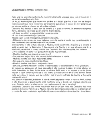 ACTIVIDADES PARA EL AULA 21
LOS CUENTOS DE LA INFANCIA: CAPERUCITA ROJA
Había una vez una niña muy bonita. Su madre le había hecho una capa roja y todo el mundo en el
pueblo la llamaba Caperucita Roja.
Un día, su madre le pidió que llevara unos pasteles a su abuela que vivía al otro lado del bosque,
recomendándole que no se entretuviese por el camino, pues cruzar el bosque era muy peligroso, ya
que siempre andaba acechando por allí un lobo malvado.
Caperucita Roja recogió la cesta con los pasteles y se puso en camino. Se entretuvo recogiendo
flores... De repente vio al lobo, que era enorme, delante de ella.
- ¿A dónde vas, niña?- le preguntó el lobo con su voz ronca.
- A casa de mi Abuelita- le dijo Caperucita.
“No está lejos”- pensó el lobo para sí, dándose media vuelta.
- El lobo se ha ido -pensó-, no tengo nada que temer. La abuela se pondrá muy contenta cuando le
lleve un hermoso ramo de flores además de los pasteles.
Mientras tanto, el lobo se fue a casa de la Abuelita, llamó suavemente a la puerta y la anciana le
abrió pensando que era Caperucita. El lobo devoró a la Abuelita y se puso el gorro rosa de la
desdichada, se metió en la cama y cerró los ojos. Caperucita Roja llegó enseguida, toda contenta.
La niña se acercó a la cama y vio que su abuela estaba muy cambiada.
- Abuelita, abuelita, ¡qué ojos más grandes tienes!
- Son para verte mejor- dijo el lobo tratando de imitar la voz de la abuela.
- Abuelita, abuelita, ¡qué orejas más grandes tienes!
- Son para oírte mejor- siguió diciendo el lobo.
- Abuelita, abuelita, ¡qué dientes más grandes tienes!
- Son para...¡comerte mejoooor!- exclamó el lobo malvado y se abalanzó sobre la niñita y la devoró.
Un cazador que pasaba por allí había observado al lobo rondando la casa y creyendo adivinar las
malas intenciones del lobo, decidió echar un vistazo. Pidió ayuda a un segador y los dos juntos
llegaron al lugar. Vieron la puerta de la casa abierta y al lobo tumbado en la cama, dormido de tan
harto que estaba. El cazador sacó su cuchillo y rajó el vientre del lobo. La Abuelita y Caperucita
estaban allí, ¡vivas!.
Para castigar al lobo malo, el cazador le llenó el vientre de piedras y luego lo volvió a cerrar. Cuando
el lobo despertó de su pesado sueño, sintió muchísima sed y se dirigió a un estanque próximo para
beber. Como las piedras pesaban mucho, cayó en el estanque de cabeza y se ahogó.
En cuanto a Caperucita y su abuela, no sufrieron más que un gran susto, pero Caperucita Roja había
aprendido la lección. Prometió a su Abuelita no hablar con ningún desconocido que se encontrara en
el camino. De ahora en adelante, seguiría las juiciosas recomendaciones de su Abuelita y de su Mamá.
 