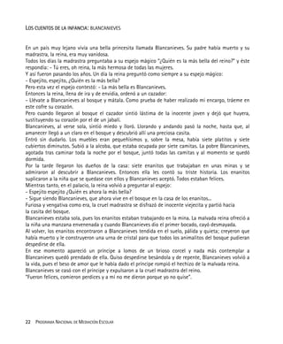 22 PROGRAMA NACIONAL DE MEDIACIÓN ESCOLAR
LOS CUENTOS DE LA INFANCIA: BLANCANIEVES
En un país muy lejano vivía una bella princesita llamada Blancanieves. Su padre había muerto y su
madrastra, la reina, era muy vanidosa.
Todos los días la madrastra preguntaba a su espejo mágico “¿Quién es la más bella del reino?” y éste
respondía: - Tú eres, oh reina, la más hermosa de todas las mujeres.
Y así fueron pasando los años. Un día la reina preguntó como siempre a su espejo mágico:
- Espejito, espejito, ¿Quién es la más bella?
Pero esta vez el espejo contestó: - La más bella es Blancanieves.
Entonces la reina, llena de ira y de envidia, ordenó a un cazador:
- Llévate a Blancanieves al bosque y mátala. Como prueba de haber realizado mi encargo, tráeme en
este cofre su corazón.
Pero cuando llegaron al bosque el cazador sintió lástima de la inocente joven y dejó que huyera,
sustituyendo su corazón por el de un jabalí.
Blancanieves, al verse sola, sintió miedo y lloró. Llorando y andando pasó la noche, hasta que, al
amanecer llegó a un claro en el bosque y descubrió allí una preciosa casita.
Entró sin dudarlo. Los muebles eran pequeñísimos y, sobre la mesa, había siete platitos y siete
cubiertos diminutos. Subió a la alcoba, que estaba ocupada por siete camitas. La pobre Blancanieves,
agotada tras caminar toda la noche por el bosque, juntó todas las camitas y al momento se quedó
dormida.
Por la tarde llegaron los dueños de la casa: siete enanitos que trabajaban en unas minas y se
admiraron al descubrir a Blancanieves. Entonces ella les contó su triste historia. Los enanitos
suplicaron a la niña que se quedase con ellos y Blancanieves aceptó. Todos estaban felices.
Mientras tanto, en el palacio, la reina volvió a preguntar al espejo:
- Espejito espejito ¿Quién es ahora la más bella?
- Sigue siendo Blancanieves, que ahora vive en el bosque en la casa de los enanitos...
Furiosa y vengativa como era, la cruel madrastra se disfrazó de inocente viejecita y partió hacia
la casita del bosque.
Blancanieves estaba sola, pues los enanitos estaban trabajando en la mina. La malvada reina ofreció a
la niña una manzana envenenada y cuando Blancanieves dio el primer bocado, cayó desmayada.
Al volver, los enanitos encontraron a Blancanieves tendida en el suelo, pálida y quieta; creyeron que
había muerto y le construyeron una urna de cristal para que todos los animalitos del bosque pudieran
despedirse de ella.
En ese momento apareció un príncipe a lomos de un brioso corcel y nada más contemplar a
Blancanieves quedó prendado de ella. Quiso despedirse besándola y de repente, Blancanieves volvió a
la vida, pues el beso de amor que le había dado el príncipe rompió el hechizo de la malvada reina.
Blancanieves se casó con el príncipe y expulsaron a la cruel madrastra del reino.
“Fueron felices, comieron perdices y a mí no me dieron porque yo no quise”.
 