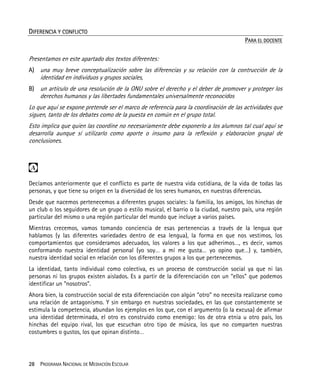 28 PROGRAMA NACIONAL DE MEDIACIÓN ESCOLAR
DIFERENCIA Y CONFLICTO
PARA EL DOCENTE
Presentamos en este apartado dos textos diferentes:
A) una muy breve conceptualización sobre las diferencias y su relación con la contrucción de la
identidad en individuos y grupos sociales,
B) un artículo de una resolución de la ONU sobre el derecho y el deber de promover y proteger los
derechos humanos y las libertades fundamentales universalmente reconocidos
Lo que aquí se expone pretende ser el marco de referencia para la coordinación de las actividades que
siguen, tanto de los debates como de la puesta en común en el grupo total.
Esto implica que quien las coordine no necesariamente debe exponerlo a los alumnos tal cual aquí se
desarrolla aunque sí utilizarlo como aporte o insumo para la reflexión y elaboracion grupal de
conclusiones.

Decíamos anteriormente que el conflicto es parte de nuestra vida cotidiana, de la vida de todas las
personas, y que tiene su origen en la diversidad de los seres humanos, en nuestras diferencias.
Desde que nacemos pertenecemos a diferentes grupos sociales: la familia, los amigos, los hinchas de
un club o los seguidores de un grupo o estilo musical, el barrio o la ciudad, nuestro país, una región
particular del mismo o una región particular del mundo que incluye a varios países.
Mientras crecemos, vamos tomando conciencia de esas pertenencias a través de la lengua que
hablamos (y las diferentes variedades dentro de esa lengua), la forma en que nos vestimos, los
comportamientos que consideramos adecuados, los valores a los que adherimos…, es decir, vamos
conformando nuestra identidad personal (yo soy… a mí me gusta… yo opino que…) y, también,
nuestra identidad social en relación con los diferentes grupos a los que pertenecemos.
La identidad, tanto individual como colectiva, es un proceso de construcción social ya que ni las
personas ni los grupos existen aislados. Es a partir de la diferenciación con un “ellos” que podemos
identificar un “nosotros”.
Ahora bien, la construcción social de esta diferenciación con algún “otro” no necesita realizarse como
una relación de antagonismo. Y sin embargo en nuestras sociedades, en las que constantemente se
estimula la competencia, abundan los ejemplos en los que, con el argumento (o la excusa) de afirmar
una identidad determinada, el otro es construido como enemigo: los de otra etnia u otro país, los
hinchas del equipo rival, los que escuchan otro tipo de música, los que no comparten nuestras
costumbres o gustos, los que opinan distinto…
 