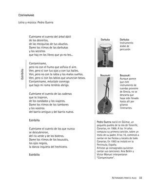 ACTIVIDADES PARA EL AULA 33
CONTAMÍNAME
Letra y música: Pedro Guerra
Cuéntame el cuento del árbol dátil
de los desiertos,
de las mezquitas de tus abuelos.
Dame los ritmos de las darbukas
y los secretos
que hay en los libros que yo no leo...
Estribillo
Contamíname,
pero no con el humo que asfixia el aire.
Ven, pero sí con tus ojos y con tus bailes.
Ven, pero no con la rabia y los malos sueños.
Ven, pero sí con los labios que anuncian besos.
Contamíname, mézclate conmigo
que bajo mi rama tendrás abrigo.
Cuéntame el cuento de las cadenas
que te trajeron,
de los candados y los viajeros.
Dame los ritmos de los tambores
y los voceros
del barrio antiguo y del barrio nuevo.
Darbuka
Bouzouki
Darbuka:
Instrumento
árabe de
percusión
Bouzouki:
Aunque parece
que este
instrumento de
cuerdas proviene
de Grecia, no se
descarta que
haya sido llevado
hasta allí por
gitanos
itinerantes.
Estribillo
Cuéntame el cuento de los que nunca
se descubrieron,
del río verde y de los boleros.
Dame los ritmos de los bouzukis,
los ojos negros,
la danza inquieta del hechicero.
Estribillo
Pedro Guerra nació en Güimar, un
pequeño pueblo de la isla de Tenerife,
Canarias, en 1966. A los 14 años
compuso su primera canción, sobre un
texto de su padre. A los 16, comenzó a
cantar en las fiestas y locales de todo
Canarias. En 1993 se instaló en la
Península, España.
Artistas ya consagrados quisieron
cantar sus canciones: Ana Belén y
Víctor Manuel interpretaron
"Contamíname".
 