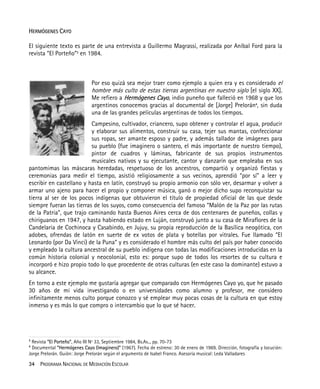 34 PROGRAMA NACIONAL DE MEDIACIÓN ESCOLAR
HERMÓGENES CAYO
El siguiente texto es parte de una entrevista a Guillermo Magrassi, realizada por Aníbal Ford para la
revista “El Porteño”3
en 1984.
Por eso quizá sea mejor traer como ejemplo a quien era y es considerado el
hombre más culto de estas tierras argentinas en nuestro siglo [el siglo XX].
Me refiero a Hermógenes Cayo, indio puneño que falleció en 1968 y que los
argentinos conocemos gracias al documental de [Jorge] Prelorán4
, sin duda
una de las grandes películas argentinas de todos los tiempos.
Campesino, cultivador, criancero, supo obtener y controlar el agua, producir
y elaborar sus alimentos, construir su casa, tejer sus mantas, confeccionar
sus ropas, ser amante esposo y padre, y además tallador de imágenes para
su pueblo (fue imaginero o santero, el más importante de nuestro tiempo),
pintor de cuadros y láminas, fabricante de sus propios instrumentos
musicales nativos y su ejecutante, cantor y danzarín que empleaba en sus
pantomimas las máscaras heredadas, respetuoso de los ancestros, compartió y organizó fiestas y
ceremonias para medir el tiempo, asistió religiosamente a sus vecinos, aprendió “por sí” a leer y
escribir en castellano y hasta en latín, construyó su propio armonio con sólo ver, desarmar y volver a
armar uno ajeno para hacer el propio y componer música, ganó o mejor dicho supo reconquistar su
tierra al ser de los pocos indígenas que obtuvieron el título de propiedad oficial de las que desde
siempre fueran las tierras de los suyos, como consecuencia del famoso “Malón de la Paz por las rutas
de la Patria”, que trajo caminando hasta Buenos Aires cerca de dos centenares de puneños, collas y
chiriguanos en 1947, y hasta habiendo estado en Luján, construyó junto a su casa de Miraflores de la
Candelaria de Cochinoca y Casabindo, en Jujuy, su propia reproducción de la Basílica neogótica, con
adobes, ofrendas de latón en suerte de ex votos de plata y botellas por vitrales. Fue llamado “El
Leonardo (por Da Vinci) de la Puna” y es considerado el hombre más culto del país por haber conocido
y empleado la cultura ancestral de su pueblo indígena con todas las modificaciones introducidas en la
común historia colonial y neocolonial, esto es: porque supo de todos los resortes de su cultura e
incorporó e hizo propio todo lo que procedente de otras culturas (en este caso la dominante) estuvo a
su alcance.
En torno a este ejemplo me gustaría agregar que comparado con Hermógenes Cayo yo, que he pasado
30 años de mi vida investigando o en universidades como alumno y profesor, me considero
infinitamente menos culto porque conozco y sé emplear muy pocas cosas de la cultura en que estoy
inmerso y es más lo que compro o intercambio que lo que sé hacer.
3
Revista “El Porteño”, Año III Nº 33, Septiembre 1984, Bs.As.., pp. 70-73
4
Documental “Hermógenes Cayo (Imaginero)” (1967). Fecha de estreno: 30 de enero de 1969. Dirección, fotografía y locución:
Jorge Prelorán. Guión: Jorge Prelorán según el argumento de Isabel Franco. Asesoría musical: Leda Valladares
 