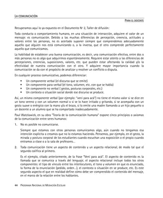 44 PROGRAMA NACIONAL DE MEDIACIÓN ESCOLAR
LA COMUNICACIÓN
PARA EL DOCENTE
Recuperamos aquí lo ya expuesto en el Documento Nº 2, Taller de difusión:
Toda conducta o comportamiento humano, en una situación de interacción, adquiere el valor de un
mensaje: es comunicación. Debido a las muchas diferencias de percepción, creencia, actitudes y
valores entre las personas, no es acertado suponer siempre que comprendemos adecuadamente
aquello que alguien nos está comunicando o, a la inversa, que el otro comprende perfectamente
aquello que comunicamos.
La habilidad de establecer una buena comunicación, es decir, una comunicación efectiva, entre dos o
más personas no es algo que adquirimos espontáneamente. Requiere estar atento a las diferencias de
percepciones, creencias, suposiciones, valores, etc. que pueden estar afectando la calidad y/o la
efectividad de nuestra comunicación con el otro. Y adquiere mayor importancia cuando la
comunicación se da con el propósito de analizar y resolver un conflicto o disputa.
En cualquier proceso comunicativo, podemos diferenciar:
Un componente verbal (el discurso que se emite)
Un componente para-verbal (el tono, volumen, etc. con que se habla)
Un componente no verbal ( gestos, posturas corporales, etc.)
Un contexto o situación social donde ese discurso se produce.
Así, un mismo componente verbal (por ejemplo: “vení para acá”) no tiene el mismo valor si se dice en
un tono sereno y con un volumen normal o si se lo hace irritado y gritando, si se acompaña con un
gesto suave o enérgico con la mano y/o el brazo, si lo emite una madre llamando a un hijo pequeño o
un docente a un alumno que se ha comportado inadecuadamente.
Paul Watzlawick, en su obra "Teoría de la comunicación humana" expone cinco principios o axiomas
de la comunicación entre seres humanos:
1. No es posible no comunicarse.
Siempre que estamos con otras personas comunicamos algo, aún cuando no tengamos esa
intención explícita o creamos que no lo estamos haciendo. Pensemos, por ejemplo, en el gesto, la
mirada y postura corporal de los estudiantes cuando escuchan una exposición o el propio cuando
entramos a clase o a la sala de profesores…
2. Toda comunicación tiene un aspecto de contenido y un aspecto relacional, de modo tal que el
segundo califica al primero.
Es el ejemplo, citado anteriormente, de la frase “Vení para acá”. El aspecto de contenido es la
llamada que se comunica a través del lenguaje; el aspecto relacional incluye todos los otros
componentes: el tipo de vínculo entre los interlocutores, el tono y volumen en que es enunciado,
la forma de la enunciación (pedido, orden…), el contexto o situación en se produce, etc. Es este
segundo aspecto el que en realidad define cómo debe ser comprendido el contenido del mensaje,
en el marco de la relación entre los hablantes.
 