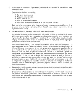 ACTIVIDADES PARA EL AULA 45
3. La naturaleza de una relación depende de la puntuación de las secuencias de comunicación entre
los comunicantes.
Supongamos el siguiente intercambio:
A: -Por favor, vení un minuto.
B: -No puedo, estoy ocupado.
A: -No me contestes así.
B: -Y vos no me hables con ese tono.
A: -No te hablé con ningún tono especial, yo sólo te pedí que vinieras…
Cada uno de los comunicantes ubica el punto de inicio u origen en momentos diferentes de la
secuencia comunicativa (lo que implica atribuir al otro la mala actitud y a uno mismo sólo la
esperable reacción a ella).
4. Los seres humanos se comunican tanto digital como analógicamente.
La comunicación digital consiste en transmitir información mediante la combinación de signos
arbitrarios, convencionales, que no guardan semejanza alguna con las ideas u objetos que
representan. Por ejemplo, el código Morse o los colores de un semáforo. Es el caso, también, del
lenguaje humano (utilizamos “mesa” en castellano, “table” en inglés, etc.). Permite lograr gran
precisión en la transmisión de la información.
En la comunicación analógica existe alguna semejanza entre aquello que se quiere transmitir y el
signo usado para hacerlo. Aunque no podamos entender lo que nos dice un extranjero en su
idioma, fácilmente comprendemos si nos está preguntando, amenazando, agradeciendo. Es
comunicación analógica toda la que no utiliza el lenguaje. Según Watzlawick "La comunicación
analógica tiene sus raíces en períodos mucho más arcaicos de la evolución y posee, por
consiguiente, una validez mucho más general que el modo de comunicación digital, que es más
bien abstracto". Es por eso que al percibir una contradicción entre el aspecto digital y el
analógico en una comunicación con otro (por ejemplo, “por favor, veni para acá” dicho en tono
amenazante o con un gesto airado) en la interpretación del mensaje tendemos a dar mayor valor
al componente analógico que al digital. Sin embargo, la comunicación analógica es mucho más
imprecisa. ¿Llora de pena o de alegría?, ¿esa sonrisa, significa simpatía o ironía?, su silencio, ¿es
respeto o indiferencia?
5. Todos los intercambios comunicacionales son simétricos o complementarios, según estén basados
en la igualdad o en la diferencia.
Este axioma se refiere no sólo a los intercambios comunicacionales considerando la posición de
las personas involucradas (jerárquica o similar) sino también al contenido y relación de los
intercambios. Así, dos pares pueden mantener un intercambio complementario si uno de ellos
grita y el otro se calla o cede.
 