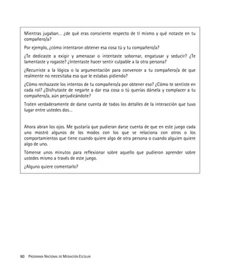 60 PROGRAMA NACIONAL DE MEDIACIÓN ESCOLAR
Mientras jugaban… ¿de qué eras consciente respecto de tí mismo y qué notaste en tu
compañero/a?
Por ejemplo, ¿cómo intentaron obtener esa cosa tú y tu compañero/a?
¿Te dedicaste a exigir y amenazar o intentaste sobornar, engatusar y seducir? ¿Te
lamentaste y rogaste? ¿Intentaste hacer sentir culpable a la otra persona?
¿Recurriste a la lógica o la argumentación para convencer a tu compañero/a de que
realmente no necesitaba eso que le estabas pidiendo?
¿Cómo rechazaste los intentos de tu compañero/a por obtener eso? ¿Cómo te sentiste en
cada rol? ¿Disfrutaste de negarte a dar esa cosa o tú querías dársela y complacer a tu
compañero/a, aún perjudicándote?
Traten verdaderamente de darse cuenta de todos los detalles de la interacción que tuvo
lugar entre ustedes dos…
Ahora abran los ojos. Me gustaría que pudieran darse cuenta de que en este juego cada
uno mostró algunos de los modos con los que se relaciona con otros o los
comportamientos que tiene cuando quiere algo de otra persona o cuando alguien quiere
algo de uno.
Tómense unos minutos para reflexionar sobre aquello que pudieron aprender sobre
ustedes mismo a través de este juego.
¿Alguno quiere comentarlo?
 
