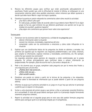 ACTIVIDADES PARA EL AULA 69
5. Recorra los diferentes grupos para verificar que están practicando adecuadamente el
parafraseo. Puede suceder que, ante la dificultad de resolver el dilema, se embarquen en una
conversación colectiva sobre otras posibles soluciones; aclare entonces que deben ajustarse a
decidir qué debe hacer Martín: seguir de largo o quedarse.
6. Coordinar la puesta en común relevando los comentarios sobre cómo resultó la actividad:
¿Fue fácil o difícil? ¿Por qué?
En cada grupo, ¿estaban todos de acuerdo sobre lo que debería hacer Martín? Si en algún
grupo no fue así, ¿qué sintieron los que debieron parafrasear una opinión con la que no
estaban de acuerdo?, ¿pudieron lograrlo?
¿Hay algún otro comentario que quieran hacer sobre esta experiencia?
Tercera parte
1. Conversar con los alumnos sobre la importancia y utilidad de las preguntas para:
obtener información sobre la situación
conocer los intereses, necesidades, expectativas del otro
comprender cuáles son los sentimientos o emociones y cómo están influyendo en la
situación
2. Explicar que una clasificación básica de las preguntas las divide en abiertas y cerradas. Las
primeras son aquellas que no requieren una respuesta predeterminada y son útiles, entonces,
para ampliar la información, explorar intereses y necesidades, sentimientos, etc. Por ejemplo:
¿cómo fue que sacaste esa conclusión?
Las segundas presentan pocas opciones de respuesta y están condicionadas por la propia
pregunta. Se utilizan principalmente para confirmar datos o aclarar información ya
proporcionada. Por ejemplo: ¿Qué día ocurrió eso? o ¿fue antes o después de…?
3. Pedir a los alumnos que, en grupo, completen cada pregunta con por lo menos diez finales y
una respuesta para uno de ellos:
¿Podrías decir más acerca de….
¿Cómo creés vos que….
¿Qué sucedió cuando…
4. Coordinar una puesta en común a partir de la lectura de las preguntas y las respuestas.
Focalizar sobre la diversidad de información que se puede obtener a partir de una pregunta
abierta.
5. Informar al grupo que la próxima actividad es un juego en el que hay que adivinar el personaje
y pedirles que se separen en dos grupos.
6. Invitar a un/a alumno/a del primer grupo a que piense y elija un personaje conocido (histórico,
de la actualidad). El resto del grupo deberá averiguar quién es el personaje elegido formulando
solamente preguntas CERRADAS.
7. Repetir la actividad con el segundo grupo pero en este caso sólo podrán formular preguntas
ABIERTAS para averiguar quién es el personaje elegido por el compañero/a.
 