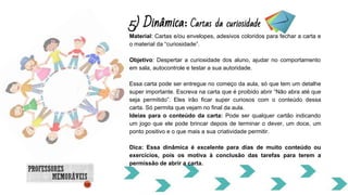 5) Dinâmica: Cartas da curiosidade
Material: Cartas e/ou envelopes, adesivos coloridos para fechar a carta e
o material da “curiosidade”.
Objetivo: Despertar a curiosidade dos aluno, ajudar no comportamento
em sala, autocontrole e testar a sua autoridade.
Essa carta pode ser entregue no começo da aula, só que tem um detalhe
super importante. Escreva na carta que é proibido abrir “Não abra até que
seja permitido”. Eles irão ficar super curiosos com o conteúdo dessa
carta. Só permita que vejam no final da aula.
Ideias para o conteúdo da carta: Pode ser qualquer cartão indicando
um jogo que ele pode brincar depois de terminar o dever, um doce, um
ponto positivo e o que mais a sua criatividade permitir.
Dica: Essa dinâmica é excelente para dias de muito conteúdo ou
exercícios, pois os motiva à conclusão das tarefas para terem a
permissão de abrir a carta.
 