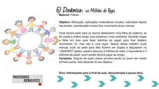 6) Dinâmica: 10 Milhões de Reais
Material: Folhas.
Objetivo: Motivação, operações matemáticas simples, ludicidade depois
das tarefas, coordenação motora fina, movimento óculo manual.
Você deverá pedir para os alunos destacarem uma folha de caderno, se
for usada é melhor ainda, pois preserva o meio ambiente. Deverão rasgar
a folha em tiras para fazer bolinhas de papel, para ficar didático
recomendo 10, mas não é uma regra. Depois desse trabalho óculo
manual, você vai pedir para eles ficarem em duplas e disputarem no
“JOKENPO” (pedra, papel e tesoura) 3 milhões de reais, o equivalente a 3
bolinhas de papel, quem perder deverá pagar ao amigo.
Variações: Disputa de quem piscar primeiro perde ou quem der risada
primeiro perde. Isso depende do seu objetivo.
Dica: Interessante para o final da aula, descontração e pausa ativa.
 