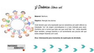 7) Dinâmica: Silêncio sutil
Material: Nenhum.
Objetivo: Atenção dos alunos.
Você deverá usar uma expressão que se caracteriza por pedir silêncio (a
interjeição “xiu” de origem onomatopeica é a mais indicada para isso).
Combine com a turma que toda vez que você fizer “xiu”, todos deverão
fazer também, começa baixinho e vai aumentando aos poucos até que
todos estejam fazendo com você.
Dica: Interessante para momentos de explicação da atividade.
 