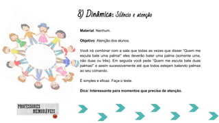 8) Dinâmica: Silêncio e atenção
Material: Nenhum.
Objetivo: Atenção dos alunos.
Você irá combinar com a sala que todas as vezes que disser “Quem me
escuta bate uma palma!” eles deverão bater uma palma (somente uma,
não duas ou três). Em seguida você pede “Quem me escuta bate duas
palmas!” e assim sucessivamente até que todos estejam batendo palmas
ao seu comando.
É simples e eficaz. Faça o teste.
Dica: Interessante para momentos que precisa de atenção.
 