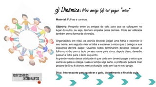 9) Dinâmica: Meu amigo (a) vai pagar mico
Material: Folhas e canetas.
Objetivo: Respeito entre os amigos de sala para que se coloquem no
lugar do outro, ou seja, tenham empatia pelos demais. Pode ser utilizada
também como forma de diversão.
Organizados em roda, os alunos deverão pegar uma folha e escrever o
seu nome, em seguida virar a folha e escrever o mico que o colega a sua
esquerda deverá pagar. Quando todos terminarem deverão colocar a
folha no chão com o lado do seu nome para cima, depois disso, deverão
passar a folha para o lado esquerdo.
A grande virada dessa atividade é que cada um deverá pagar o mico que
escreveu para o colega. Caso o tempo seja curto, o professor poderá criar
grupos de 5 ou 6 alunos, nesta situação cada um faz no seu grupo.
Dica: Interessante para quebrar o gelo, divertimento e final da aula.
 
