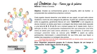 10) Dinâmica: Stop - Famoso jogo de palavras
Material: Folhas e Canetas.
Objetivo: Ampliar os conhecimentos gerais e ortografia, além de facilitar a
compreensão dos substantivos próprios e comuns.
Cada jogador deverá desenhar uma tabela em seu papel, na qual cada coluna
receberá o nome de uma categoria de palavras. A partir daí, sorteia-se uma letra
entre os jogadores, geralmente fala-se em coro: "UESTOPE" e em seguida os
alunos mostram os dedos para fazer a contagem das letras (cada dedo equivale
a uma letra A, B, C, D até Z e se o número passar de Z, repete tudo). Após a
definição da letra, os participantes imediatamente têm que preencher uma linha
inteira da tabela para cada coluna utilizando a letra sorteada. O primeiro que
conseguir preencher todas as colunas grita "STOP!" e assim os outros
participantes interrompem o preenchimento de sua linha para que façam a
análise das respostas e a contagem dos pontos.
As colunas mais comuns são: Nome, cidade-estado-país (CEP), cor, alimento, animal, marcas, partes do
corpo humano, objeto, time, entre outras.
Dica: Organizar pequenos grupos de 5 alunos. Depois de um tempo é
interessante mudar alguns alunos de grupo.
 